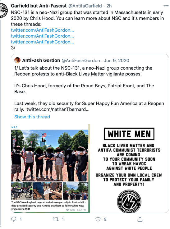 Screenshot of tweet from Garfield but Anti-Fascist that reads: "NSC-141 is a neo-Nazi group that was started in Massachusetts in early 2020 by Chris hood. You can learn more about NSC and it's members in these threads." 

The tweet links three previous tweets and shows one from June 9, 2020 that reads: "1/ Let's talk about the NSC-131, a neo-Nazi group connecting the Reopen protests to anti-Black Lives Matter vigilante posses. 

It's Chris Hood, formerly of the Proud Boys, Patriot Front, and The Base.

Last week, they did security for Supper Happy Fun America at a Reopen rally." 

Below the tweet are two photos, one of a collage of photos with a caption that shows: "The NSC New England boys attended a reopen rally in Boston MA - they provided security and handed out flyers to fellow white New Englanders #131." The collage shows groups of men at the protest. 

The photo on the right is a screenshot of the flyer that reads: "WHITE MEN 

BLACK LIVES MATTER AND ANTIFA COMMUNIST TERRORISTS ARE COMING TO YOUR COMMUNITY SOON TO WREAK HAVOC AGAINST WHITE PEOPLE 

ORGANIZE YOUR OWN LOCAL CREW TO PROTECT YOUR FAMILY AND PROPERTY." 

Below the script is the NSC 131 logo. 