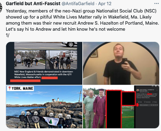 Screenshot of a tweet from the Garfield but Anti-Fascist twitter account (AntifaGarfield), posted April 12, 2022. The tweet says: "Yesterday, members of the neo-Nazi group Nationalist Social Club (NSC) showed up for a pitiful White Lives Matter rally in Wakefield, Ma. Likely among them was their new recruit Andrew S. Hazelton of Portland, Maine. Let's say hi to Andrew and let him know he's not welcome. 1/." Below the tweet are four photos, the top left showing screenshots of the rally, people walking down a street in black bloc. The second is a mirror selfie of Hazelton, the bottom left photo shows a picture location-stamped in York, Maine showing a group of six masked men standing with the NSC 131 flag, the rocky beach and a lighthouse is their backdrop. The photo on the bottom right shows Hazelton at his graduation, he is posing with an older man on his left-hand side. 