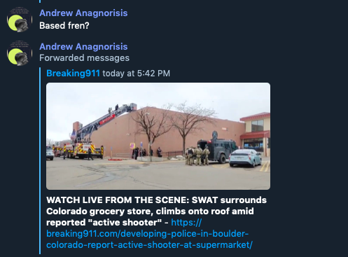 Screenshot of messages from user Andrew Anagnorisis: 
Based fren? in response to a headline that reads: "WATCH LIVE FROM THE SCENE: SWAT surrounds Colorado grocery store, climbs onto roof amid reported "active shooter."
