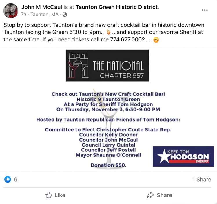 Facebook Post from John McCaul: "John M McCaul is at Taunton Green Historic District. 7h Taunton, MA. Stop by to support Taunton's brand new craft cocktail bar in historic downtown Taunton facing the Green 6:30 to 9pm...and support our favorite Sheriff at the same time. If you need tickets call me 774.627.0002." below the text is an image with an invitation to the party, including the image of a sign for "Keep Tom Hodgson Sheriff." It says the event is hosted by Taunton Republican Friends of Tom Hodgson: Committee to Elect Christopher Coute State Rep., Councilor Kelly Dooner, Councilor John McCaul, Council Larry Quintal, Councilor Jeff Postell, Mayor Shaunna O'Connell. Donation $50.
