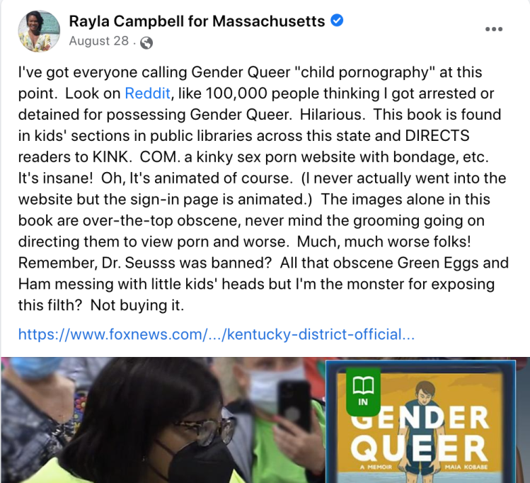 Screenshot of a post from Rayla Campbell for Massachusetts: "I've got everyone calling Gender Queer ' child pornography' at this point. Look on Reddit, like 100,000 people thinking I got arrested or detained for possessing Gender Queer. Hilarious. This book is found in kids' sections in public libraries across this state and DIRECTS readers to KINK.COM, a kinky sex porn website with bondage, etc. It's insane! Oh, it's animated of course. (I never actually went into the website but the sign-in page is animated.) The images alone in this book are over-the-top obscene, never mind the grooming going on directing them to view porn and worse. Much, much worse folks! Remember, Dr. Seusss was banned? All that obscene Green Eggs and Ham messing with little kids' heads but I'm the monster for exposing this filth? Not buying it."